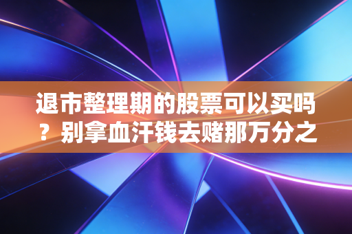 退市整理期的股票可以买吗？别拿血汗钱去赌那万分之一的奇迹