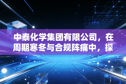 中泰化学集团有限公司，在周期寒冬与合规阵痛中，探寻化工巨头的破局之道