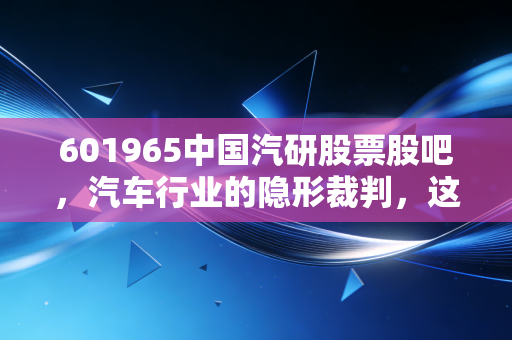 601965中国汽研股票股吧，汽车行业的隐形裁判，这碗饭到底香不香？