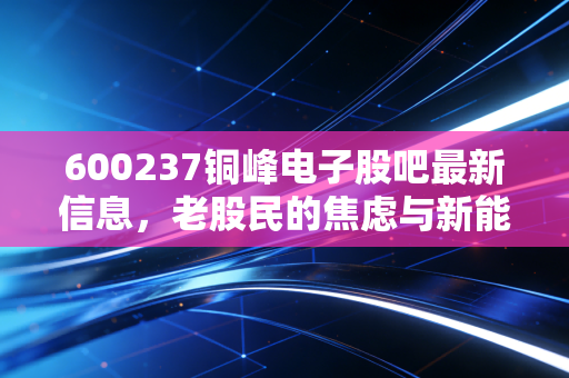 600237铜峰电子股吧最新信息，老股民的焦虑与新能源风口下的博弈，这波行情你跟不跟？