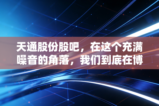 天通股份股吧，在这个充满噪音的角落，我们到底在博弈什么？是电子材料的春天还是情绪的过山车？