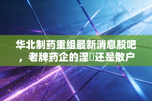 华北制药重组最新消息股吧，老牌药企的涅槃还是散户的一厢情愿？深度解析与实战思考