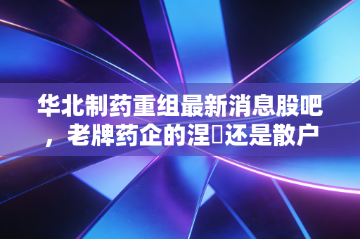 华北制药重组最新消息股吧，老牌药企的涅槃还是散户的一厢情愿？深度解析与实战思考