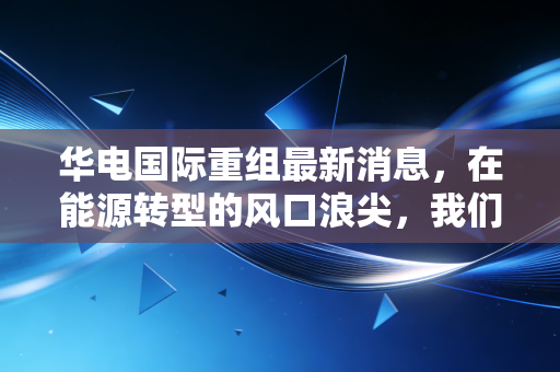 华电国际重组最新消息，在能源转型的风口浪尖，我们该如何看待这艘电力航母的转向？
