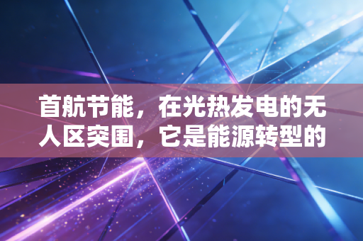 首航节能，在光热发电的无人区突围，它是能源转型的隐形冠军吗？