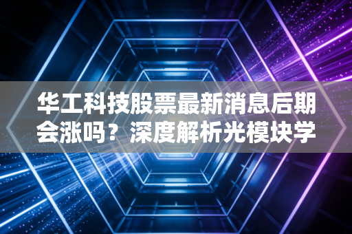 华工科技股票最新消息后期会涨吗？深度解析光模块学霸的突围之路与投资价值
