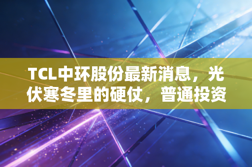 TCL中环股份最新消息，光伏寒冬里的硬仗，普通投资者该如何破局？