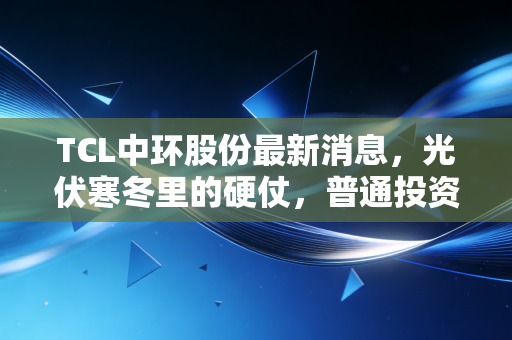TCL中环股份最新消息，光伏寒冬里的硬仗，普通投资者该如何破局？