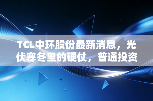 TCL中环股份最新消息，光伏寒冬里的硬仗，普通投资者该如何破局？