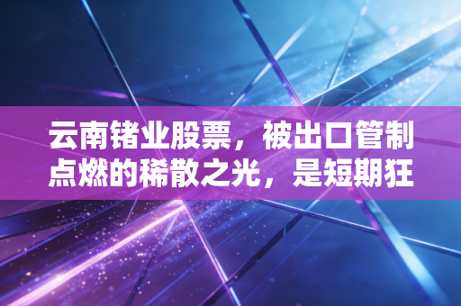 云南锗业股票，被出口管制点燃的稀散之光，是短期狂欢还是长线机遇？