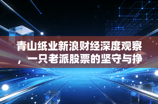 青山纸业新浪财经深度观察，一只老派股票的坚守与挣扎，是养老仓还是价值坑？