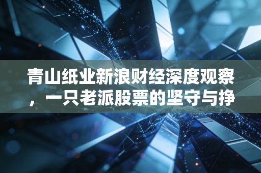 青山纸业新浪财经深度观察，一只老派股票的坚守与挣扎，是养老仓还是价值坑？