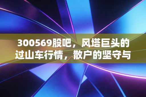 300569股吧，风塔巨头的过山车行情，散户的坚守与风电行业的破晓时刻