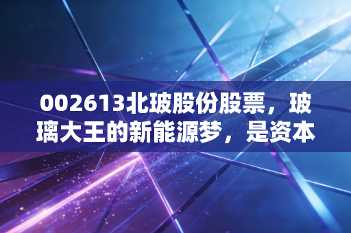 002613北玻股份股票，玻璃大王的新能源梦，是资本狂欢还是价值回归？