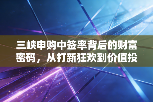 三峡申购中签率背后的财富密码，从打新狂欢到价值投资的冷思考