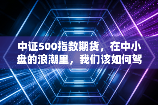 中证500指数期货，在中小盘的浪潮里，我们该如何驾驭这艘快艇？