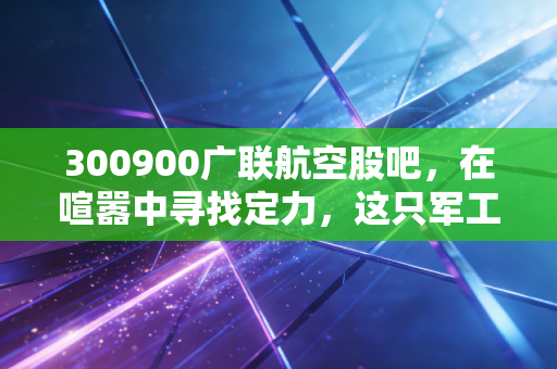 300900广联航空股吧，在喧嚣中寻找定力，这只军工股究竟是黄金坑还是接盘侠？