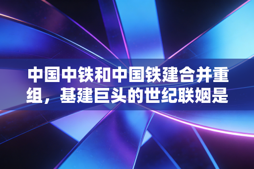 中国中铁和中国铁建合并重组，基建巨头的世纪联姻是无奈之举还是破局良方？