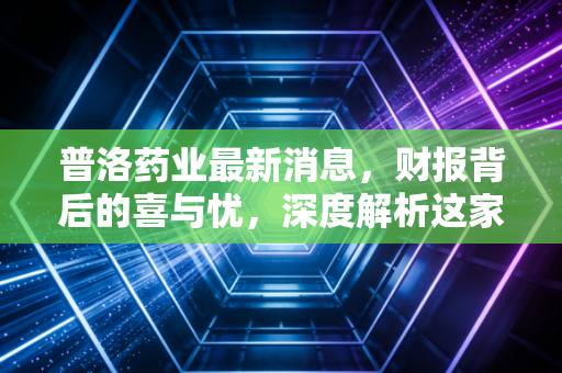 普洛药业最新消息，财报背后的喜与忧，深度解析这家老牌药企的转型阵痛与新生