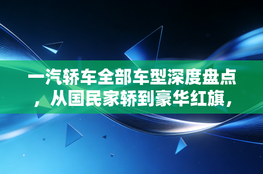 一汽轿车全部车型深度盘点，从国民家轿到豪华红旗，我们该如何选择？