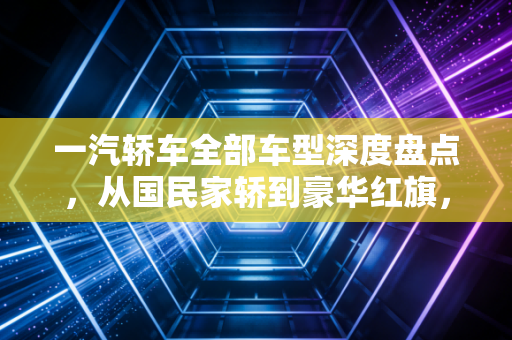 一汽轿车全部车型深度盘点，从国民家轿到豪华红旗，我们该如何选择？