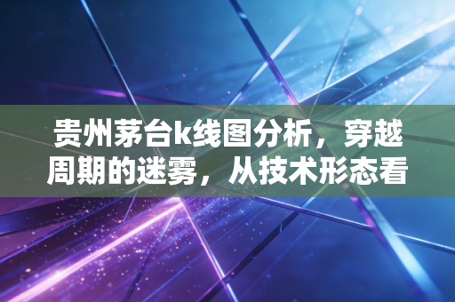 贵州茅台k线图分析，穿越周期的迷雾，从技术形态看股王当下的真实体温