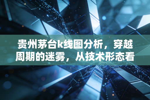 贵州茅台k线图分析，穿越周期的迷雾，从技术形态看股王当下的真实体温