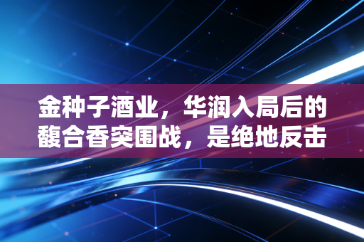 金种子酒业，华润入局后的馥合香突围战，是绝地反击还是资本豪赌？