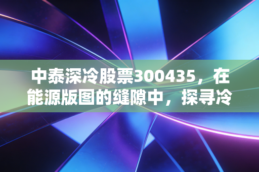 中泰深冷股票300435，在能源版图的缝隙中，探寻冷技术的热机遇