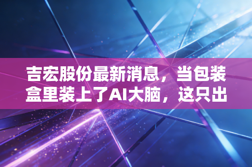 吉宏股份最新消息，当包装盒里装上了AI大脑，这只出海黑马还能跑多远？