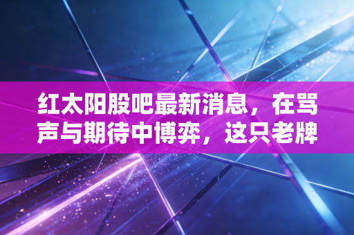 红太阳股吧最新消息，在骂声与期待中博弈，这只老牌化工还有翻身仗吗？