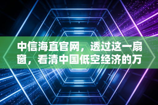 中信海直官网，透过这一扇窗，看清中国低空经济的万亿想象与真实价值