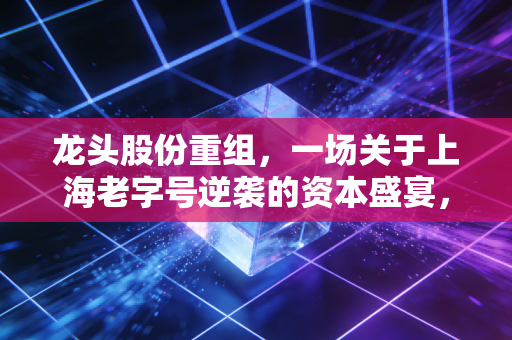 龙头股份重组，一场关于上海老字号逆袭的资本盛宴，你敢上车吗？