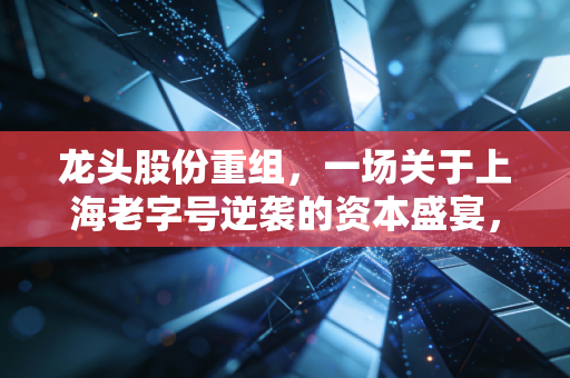龙头股份重组，一场关于上海老字号逆袭的资本盛宴，你敢上车吗？