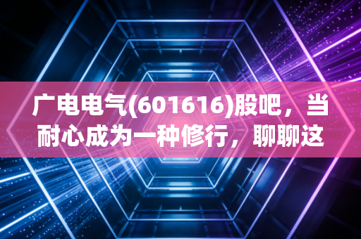 广电电气(601616)股吧,当耐心成为一种修行,聊聊这只磨人的电力设备股