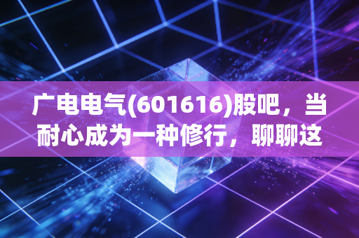 广电电气(601616)股吧,当耐心成为一种修行,聊聊这只磨人的电力设备股