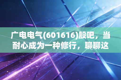 广电电气(601616)股吧,当耐心成为一种修行,聊聊这只磨人的电力设备股