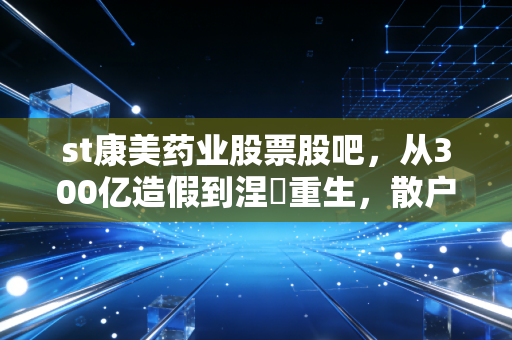 st康美药业股票股吧，从300亿造假到涅槃重生，散户们的爱恨情仇与疯狂博弈