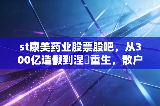st康美药业股票股吧，从300亿造假到涅槃重生，散户们的爱恨情仇与疯狂博弈
