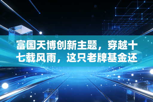 富国天博创新主题，穿越十七载风雨，这只老牌基金还能打吗？
