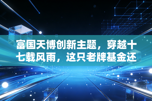 富国天博创新主题，穿越十七载风雨，这只老牌基金还能打吗？