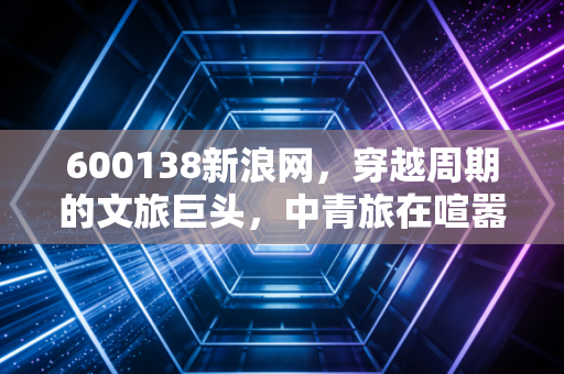 600138新浪网，穿越周期的文旅巨头，中青旅在喧嚣时代的价值重估