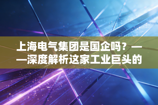 上海电气集团是国企吗？——深度解析这家工业巨头的底色与未来