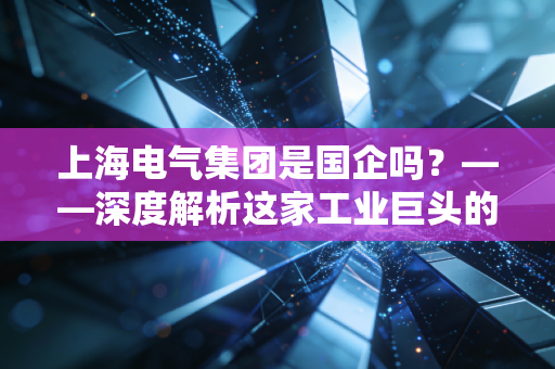 上海电气集团是国企吗？——深度解析这家工业巨头的底色与未来
