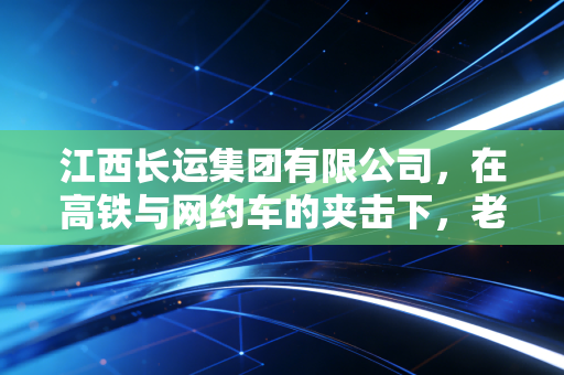 江西长运集团有限公司，在高铁与网约车的夹击下，老牌客运巨头的突围与重生