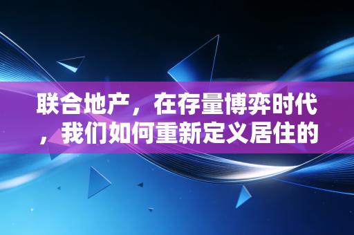 联合地产，在存量博弈时代，我们如何重新定义居住的底层逻辑？