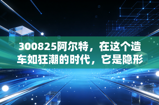300825阿尔特，在这个造车如狂潮的时代，它是隐形冠军还是寂寞高手？
