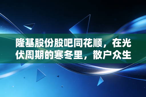 隆基股份股吧同花顺，在光伏周期的寒冬里，散户众生相与理性投资的孤独
