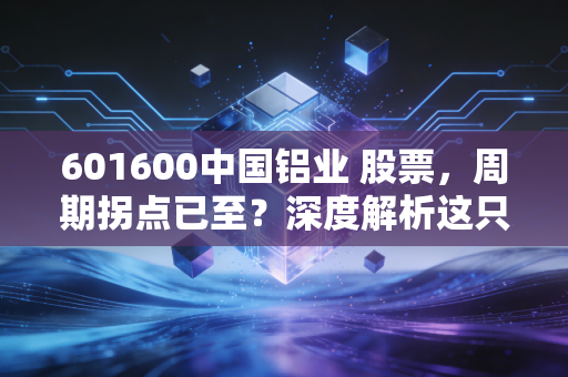 601600中国铝业 股票，周期拐点已至？深度解析这只铝创未来的核心资产