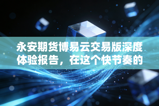 永安期货博易云交易版深度体验报告，在这个快节奏的金融丛林里，它是否依然是你的屠龙刀？